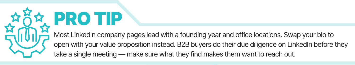 Most LinkedIn company pages lead with a founding year and office locations. Swap your bio to open with your value proposition instead. B2B buyers do their due diligence on LinkedIn before they take a single meeting — make sure what they find makes them want to reach out.