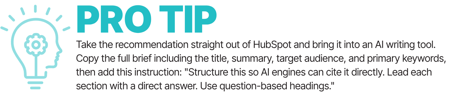 Pro Tip: Take the recommendation straight out of HubSpot and bring it into an AI writing tool. Copy the full brief including the title, summary, target audience, and primary keywprds, then add this instruction: "Structure this so AI engines can cite it direcly. Lead each section with a direct answer. use question-based headings."