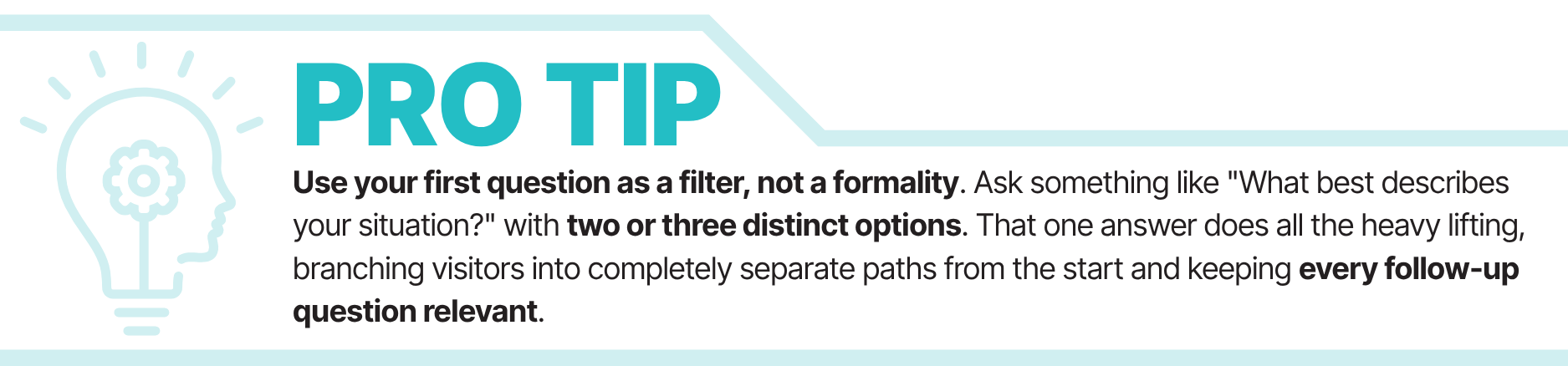 Pro Tip: Ask something like "What best describes your situation?" with two or three distinct options. That one answer does all the heavy lifting, branching visitors into completely separate paths from the start and keeping every follow-up question relevant.